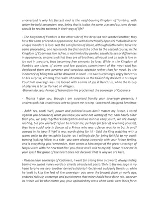 understand is why his fiercest rival is the neighbouring Kingdom of Yambira, with
whom he holds an ancient war, being that it is also the same uses and customs do not
should be realms twinned in their way of life?
- The Kingdom of Yambira is the other side of the despised coin wanted brother, they
have the same proceed in appearance,but withdiametrically oppositemotivationsthe
unique mandate is love! Not the satisfaction of desire, although both realms have the
same proceeding, one represents the first and the other to the second course; in the
Kingdom of Cadenera love is free, is not limited by gender, social classes or differences
in appearance, understand that they are all brothers, all equal and as such is love in
joy not in pleasure, thus becoming free servants by love; While in the Kingdom of
Yambira are slaves of power and low passion, contentment of the meat that has
developed them one perverse and voracious appetite rather than for meat, by the
innocence of being this will be drowned in lava! - He said surprisingly angry Bencitrus
To his surprise, entering the realm of Cadenera as the beautifully dressed in his Royal
Court full sovereign was. He looked with a smile of joy at Bencitrus, while the Group
of pilgrims is bitter flanked all villagers.
-Bienvenido seas Prince of Narandam- He proclaimed the sovereign of Cadenera-
- Thanks I give you, though I am surprised frankly your sovereign presence, I
understand that unanimous vote to ignore me to step - answered intrigued Bencitrus-
- Ahhh Yes, that! Well, power and political issues don't matter my Prince, I voted
against you because of what you know you were not worthy of me; I am barely older
than you, we play together kindergarten and we hunt in early youth, we are always
rooting, but you yourself refuse to accept me, perhaps for fear of revealing yourself,
then how could vote in favour of a Prince who was a fierce warrior in battle and?
coward in his heart? Well it was worth dying for it! - Said the King watching with a
warm smile to the erstwhile Squire -as I willingly die for being faithful to my own!-
turning looking fellow in a side- you were always cowardly with your Prince feeling,
and is everything you I remember, then comes a Messenger of the great sovereign of
Nagarukam with the new that Nari you chose and I said to myself: I have to see me in
your eyes! The grace of the heart does not deceive! That is why we are here.
- Reason have sovereign of Cadenera, I went for a long time a coward, always hiding
behind my sword more swords or shields already not porto!Only to the message in my
heart forgive me dear brother denied solidarity! -Exclaimed suddenly Bencitrus while
he knelt to kiss the feet of the sovereign- you were the bravest from an early age,
endured ridicule, contempt and punishment that mine should have done too, so never
as Prince will be able match you, your uploaded my cross when weak went looks for in
 