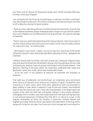 your heart, only if I deserve the forgiveness of your love I will be standing! Otherwise
on knees I cross your Kingdom.
-You ask pardon for the Prince by humiliating you as who you are there is nothing in
love which forgive loved Lord! -He said the sovereign at the time putting on his knees
to lift to Bencitrus kissing his hands tenderly-
-Thank you must take along with your humility dissolve the resentment of youth that
in the shadowsof memory always stalkingmy heart I recognize in you the love of Nari!
this is your Kingdom my Lord! Bienvenido to be King of Kings!- He said the sovereign
of Cadenera-
-Thanks I give you noble descendant King of the House's fansite, I don't have much to
say here, where all love each other and no one violent, but if I may rest today to follow
our way to first time - He asked humbly-
- My Kingdom is your home, I repeat, I am not to stay, but I have to go to the border
of Yambira, because I have news of possible RAID ordered by his King - apologized the
sovereign-
-Yambira Himero does not attack, only want to wear you, taking you today by sleep,
stay and share the bread and salt between siblings;morning waking up the Sun shall
accompany you, because I have an account which adjust in the Temple of doom. -Said
Bencitrus referring to the place where the Yambiranos celebrated their orgias and
Bacchanals rather than rituals, which were traditionally known-
- So be my Lord!- In the jubilation of everyone he exclaimed the sovereign of
Cadenera-
That night was of celebration and brotherhood, ran moderately wine and danced
many input up to the early hours without any incidents of regret; the Apostles were
surprised, as in other realms when there were celebrations were not wounded or
dead, robbery or rape, while in Cadenera it was all love and respect, they breathed
clean of any low passion joy. Even if they felt uncomfortable at the beginning to see
couples of the same sex, both men and women talking in a very private closeness,
exchanging the first strokes, soon they understood that there was nothing lascivious
in such physical expressions of feeling Thus they felt it, as natural as it was, in the
fragrant atmosphere of honey the disciples is extasiaron, chatted, danced and
laughed up to sleep, while his master was awake in the apartments of the King, where
along with his Squires not slept, time It was just so the message was transmitted him
 