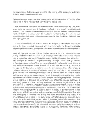 the sovereign of Cadenera, who vowed to take him to all his people, by putting in
place so a new cult reformed to Nari.
Early as the quota agreed marched to the border with the Kingdom of Yambira, after
two hours of March realized that everything was indeed a lie.
- With all my heart you would return to Cadenera, today and always, my Lord, but I
understand the mission that it has been confered to you, which I am joyful part
already, I shall transmit the message along with the laws of Cadenera, the world does
not think that love as us Ros we do it is a detour in our hearts stay! Seen with my love
and Nari guide all his steps - said the sovereign at the time that kissed the hands now
as a sign of farewell -
-The laws of Cadenera?- Not endured one of the disciples the doubt and curiosity, so
seeing the King requested statement with your look, while the Group was already
beginning to slow walking, giving them time to his Potter brother of receiving them -
-Laws of Cadenera are five beloved brother, overview our uses and customs, our
feeling and today in forward yours too, because you'll have to carry them to balance
your grievous heart, tormented in guilt in peace - Said smiling sovereign- attention! -
Said raising his left hand in fist to go enumerating the finger - the first law of Cadenera
is the blood, no expression of love can materialize at City Hall or enjoy meat if there is
a direct blood tie between people who love each other. The second law of Cadenera is
the age, no City Council or carnal enjoyment for any reason with an infant or young
child which by its development of mind and body is not ready for it, even though this
grant consent. The third law of Cadenera is that of consent, never can there be love in
violence, fear, threat, intimidation or any other defect of the will, so that love can be
expressed in carnal Hall is essential the full and free consent of the parties. The fourth
law of Cadenera is decorum, no carnal expression should be exposed publicly as a
degrading spectacle to love, recalling whenever the sublime to grotesque are few
brushstrokes of difference. The fifth law of Cadenera is the of health, to love and to be
loved in carnal Hall, all must be tax thatour body is our temple, therefore notwill have
to defile him being unfaithful to love nor stain it in excess, as gluttony's meat is a pe
Vice ligroso;with thiswe understandthatonlyexpresses faithfulin meat truelove who
love, monogamy is therefore consistency and consistency in true love, fidelity is a
presentto ourselves in honorto the divine grace and notan obligationforwho it loves;
the carnal Hall is the divine pleasure when it produces joy and pleasure do not but
verily, beloved brother who enjoys the love experience maximum pleasure! One that is
continuous,thatephemeral is notexhausted, is a sweet springthat keeps you satiated
certified copy thirst. It is vital to always observe hygiene, cleanliness and neatness,
 