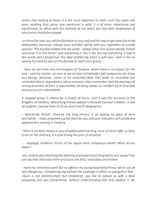 rather than looking at heart, it is the most important to make such City sweet and
pure, recalling that carnal love expression is valid, it is of minor importance and
significance, by What with the intensity of the heart, but also with moderation of
conscience should be enjoyed.
-In these five laws you will find freedom to your self and the way to get away from the
debauchery, moreover, always loves and Nari will be with you, regardless of outside
opinion - The disciple nodded and set career- always takescare of your deadly Temple
and serve it to the divine! Love everything in this is life, but not everything is love in
this world, don't forget ever this dear brother my heart is with you! -Said in the air
waving his hand to see run the disciple to reach your group -
- Now we will enter into the Kingdom of Yambira, where there is no respect for the
love - said the master- as soon as we arrived and already I feel compassion for those
lost beings, wretches, rotten in his perfumed flesh that feeds its insatiable and
unchecked desire degradation, abuse and pain;then I remember that the message all
wrong dissolved, all flesh is regenerated, all being saved, so I comfort by its final fate
and just punish intermediate.
It stepped group in silence for a couple of hours, until it was the entrance to the
Kingdom of Yambira, where King Hímero waited in frenzied Carnival travelers. It was
all laughter, twisted faces of drunk and tired of obliging lust.
- Bienvenido Prince! -Cheered the King Hímero in air waving his glass of wine
worhwhile - I have prepared a great feast for you and your followers, will satisfy any
appetite this evening in Yambira.
-There is no more misery in your Kingdom plaintive King, none of which offer us Sate,
if not on the contrary, it is coal drying the juice of existence.
-... Jajajajaja Yambira's Prince of the region more prosperous realm! What do you
mean?
-you confuse your decliningthe meaning of prosperitylost Kingwatch your wings!Few
can say that they have them and yours are dirty, revolcadas and broken.
- reject my attentions well! But no offense my young hospitality Prince, which can be
very dangerous - threatening reproached the sovereign in effort to sow guilt or fear -
-Yours is not entertainment but temptation, you like to seduce us with a false
prosperity and vain convenience, without understanding that only welfare is the
 