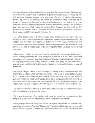 message; No one can be good with meat and with, be comprehensive, balanced, i.e.
away from the excesses and attached to its generous austerity, since everything has
in it, anything you need forward, there is no sense of urgency or need in the message
fallen King Why is the message so severe as prosperous, since there can be no
prosperity without obedience or obedience without prosperity, as well as there is no
obedience without freedom or freedom without responsibility and you are a slave of
your own passions that refuse to exercise their freedom by contempt for the
responsibility involved, are in this sense the worst ignorant, those who know what
truth means and therefore decide to ignore it.
- For which both hit chest? If ultimately you and I do the same, no matter how you
justify it, at least I have the sincerity to accept him and not ashamed of who I am, I do
not feel guilt or remorse that is for weak disturbed! The Fort takes what he wants and
can when you want and where you want, only respects who deserves your respect and
serves those who are not enough to be anything other than servitude -Reviró proud
sovereign-
- Flame respect to fear or convenience and justify abuse by force would feel shame! It
would be the first step to the road, more your perversion is in your heart not in the
diversity of your humanity you that violate and destroy innocent in temples that are
no longer of Nari but perdition be damned! And this cave go by our own feet without
your caravan - said the slighted King as he headed to the temple that was in view of
the street -
The master stepped serene in front of the group making its way between curious and
challenging spectators, had planned a general Boo who came to bathing of purity, but
for a strange reason everyone kept silence to the step, one that another smile of
cynicism in reserved faces which was paid with other compassionate smile inviting, so
silently arrived at the gates of the temple where the priest already waited more than
imposing, heavy gold and gems, almost ridiculous in their ornate attire and makeup.
-Go that day so lucky this for us, in which embodied purity we are honored with your
visit! -In mockery, proclaimed the priest-
-Purity you, lost servant of my mother, today your joy should not be my presence but
the purity of Nari that will embrace you which compassionate mother.
- Both privilege will have today Prince noble? Not yet forgotten the last time we saw,
at your consecrationto Nari, you'd have what?Five years atbest, you were a beautiful
infant, which I enjoyed sitting on my lap with his smile and candor - continued the
 
