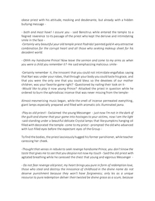 obese priest with his attitude, mocking and desdenante, but already with a hidden
bullying message -
- both and most have! I assure you - said Bencitrus while entered the temple to a
feigned reverence to its passage of the priest who kept the derisive and intimidating
smile in the face -
-Certainly very beautiful your old temple priest Podrido! painted gold A very attractive
combination for the corrupt heart and all those who seeking makeup sheet for his
decadent world.
- Ohhh my handsome Prince! Now leave the sermon and come to my arms as when
you were a child you remember it? -He said emphasizing malicious smile-
-Certainly remember it, the innocent that you could not intimidate engañabas saying
that Nari was under your robes, thatthrough your body you could taste hisgrace, and
that you were the only one that you could bless so the devotees of our mother
children; was your favorite game right? -Questioned by nailing their look on it-
-Would like to play it now young Prince? -Attacked the priest in question while he
ordered to burn the aphrodisiac incense that was never missing from the temple-
Almost mesmerizing music began, while the smell of incense permeated everything,
giant lamps especially prepared and filled with aromatic oils illuminated javna.
-Play as old priest! - Exclaimed the young Messenger - just now I'm not in the dark of
the guilt and shame that your game into hostages to your victims, now I am the light
-said standing under a beautiful delicate Crystal lamps that like pumpkins hanging oil
filled with decorated the temple- come to my priest - prompted the old who advanced
with lust-filled eyes before the expectant eyes of the Group -
To find the bodies, the priest lasciviouslyhugged his former parishioner, while teacher
caressing her cheek.
-Thought that venias in rebuke to seek revenge handsome Prince, you don't know the
taste that gives me to see that you despise not now my touch - Said the old priest with
agitated breathing while he caressed the chest that young and vigorous Messenger -
- Do not fear revenge old priest, my heart brings you pure in form of redemption love,
those who steal and destroy the innocence of childhood in the divine name do not
deserve punishment because they won't have forgiveness; only les as a unique
resource to pure redemption deliver their twisted be divine grace as a scum, because
 