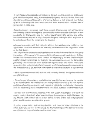-Is truly happy who escapes by will and day to day evil, seeding confidence and harvest
faith daily in their peers, away from the sense of urgency, necessity or lack. Nari loves
them for who they are! Regardless of property, but not to hide or justify their failure
of will in its forms of love, then sins more a man and a woman in lust than two men or
two women in noble love.
-Repent who can! - Sentenced to all those present- those who do not, will have to be
consumed by love and divine grace, losingnotonly humanity butbe lookingfor in their
hearts the fire that purifies and they will be saved! Ignore the warning and will be
consumed in lava, recycled as slag. -Everyone fell gaze, looking for a lost way inside as
he walked away from the temple and the Kingdom -
Advanced seven days with their nights by a forest that was becoming reddish as they
approached the Scarlet realm of the Red Star, better known as the Kingdom of blood
or the Red Queen.
-This Kingdomwas once conqueror of the known -Narrated it in the master yourgroup
instruction - of the sword of his great and divine King Anunnaki created more brilliant
ancient civilization which our world knew at the beginning of this era, sustained by his
brothers tribute minor Kings, the Igigi. But no order is permanent, as the bar waiting
for mating season in which chaos dance with vigorous steps and violent revolutions,
to convince him seductively to the intercourse;so of chaos always reborn new order in
the endless dance of life, to which all Kingdom of this world is subject at infinite loop.
- What happenedthen master? That are now knownby demons -Intrigado questioned
one of the Group-
- They changed it from always, a rebellionthat gave birthto war, because thecreation
of the older brothers destined to work for them gained awareness of the task imposed
and they refused to continue it, such chaos is credited the seed of future humanity,
untilit isalsotime of chaosand otherrevolts takeplace. But to dothis they need much.
- Is it true that their King was poisoned by his own Queen in revenge as they claim the
master stories? And that's why it says the House Anunnaki were divided between the
sky, Middle Earth and hell be our judges before the end of this was and prophesied
future world - curious asked another group-
-Is not as simple history as truth dear brother, so it could not ensure that one is the
other, but if you say that the history of the Anunnaki King and his beloved Inanna is
one of the most tragic that there will be at all times.
 