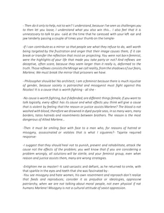 - Then do it only to help, not to win? I understand, because I've seen as challenges you
to then let you loose, I understand what you also win this... I also feel that it is
unnecessary to talk to you -said at the time that he caressed with your left ear and
jaw tenderly passing a couple of times your thumb on the temple-
-If I can contribute as a mirror so that people see what they refuse to do, well worth
being targeted by the frustration and anger that their image causes them, if it can
break or transfer the reflection that insist on projecting. You were not born feminist,
were the highlights of your life that made you take party or not? And reflexes are
deceptive, often scare, because they seem larger than it really is, deformed to the
truth.Those reflexes consiststheMirage we call reality, from the shadowsof our fears,
Marlene; We must break the mirror that prisoners we have.
- Philosopher should be! No architect; I am a feminist because there is much injustice
of gender, because society is patriarchal and misogynist must fight against this
Nicolas! It is a cause that is worth fighting - all she -
-No cause is worth fighting, but if defended;are different things female, if you want to
talk logically, every effect has its cause and what effects you think will give a cause
that is violent by feeling that the reason or justice assists Marlene? The blood is not
washed with blood, therefore we drowned in dyed purple seas, in so many wars, many
borders, tatos hatreds and resentments between brothers. The reason is the most
dangerous of Allied Marlene...
-Then it must be smiling face with face to a man who, for reasons of hatred or
misogyny, assassinated or violates that is what I siguieres?- Tajante required
response-
-I suggest that they should heal not to punish, prevent and rehabilitate, attack the
cause not the effects of the problem; you well know that if you are considering a
problem wrongly, all solutions will be sterile, and your feminist group, even when
reason and justice assists them, many are wrong strategies.
-Enlighten me as master!- It said sarcastic and defiant, as he returned to smile, with
that sparkle in the eyes and teeth that she was fascinated by-
-You see misogyny and hate women, his own resentment and reproach don't realize
that feeds and reproduces; consider it as prejudice or ideologies, oppressive
patriarchy, when we are not talking about moral people, not even physical if not
humans Marlene! Misogyny is not a cultural attitude of sexist oppression.
 