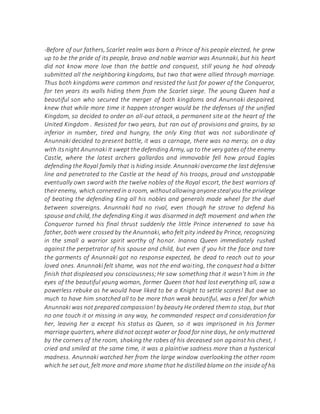 -Before of our fathers, Scarlet realm was born a Prince of his people elected, he grew
up to be the pride of its people, bravo and noble warrior was Anunnaki, but his heart
did not know more love than the battle and conquest, still young he had already
submitted all the neighboring kingdoms, but two that were allied through marriage.
Thus both kingdoms were common and resisted the lust for power of the Conqueror,
for ten years its walls hiding them from the Scarlet siege. The young Queen had a
beautiful son who secured the merger of both kingdoms and Anunnaki despaired,
knew that while more time it happen stronger would be the defenses of the unified
Kingdom, so decided to order an all-out attack, a permanent site at the heart of the
United Kingdom . Resisted for two years, but ran out of provisions and grains, by so
inferior in number, tired and hungry, the only King that was not subordinate of
Anunnaki decided to present battle, it was a carnage, there was no mercy, on a day
with itsnight Anunnaki It swept the defending Army, up to the very gates of the enemy
Castle, where the latest archers gallardos and immovable fell how proud Eagles
defending the Royal family that is hiding inside. Anunnaki overcame the last defensive
line and penetrated to the Castle at the head of his troops, proud and unstoppable
eventually own sword with the twelve nobles of the Royal escort, the best warriors of
theirenemy, which corneredin a room, withoutallowinganyonestealyou the privilege
of beating the defending King all his nobles and generals made wheel for the duel
between sovereigns. Anunnaki had no rival, even though he strove to defend his
spouse and child, the defending King it was disarmed in deft movement and when the
Conqueror turned his final thrust suddenly the little Prince intervened to save his
father, both were crossed by the Anunnaki, who felt pity indeed by Prince, recognizing
in the small a warrior spirit worthy of honor. Inanna Queen immediately rushed
against the perpetrator of his spouse and child, but even if you hit the face and tore
the garments of Anunnaki got no response expected, be dead to reach out to your
loved ones. Anunnaki felt shame, was not the end waiting, the conquest had a bitter
finish that displeased you consciousness;He saw something that it wasn't him in the
eyes of the beautiful young woman, former Queen that had lost everything all, saw a
powerless rebuke as he would have liked to be a Knight to settle scores! But owe so
much to have him snatched all to be more than weak beautiful, was a feel for which
Anunnaki was not prepared compassion! by beauty He ordered them to stop, but that
no one touch it or missing in any way, he commanded respect and consideration for
her, leaving her a except his status as Queen, so it was imprisoned in his former
marriage quarters,where didnot accept water or food for nine days, he only muttered
by the corners of the room, shaking the robes of his deceased son against his chest, I
cried and smiled at the same time, it was a plaintive sadness more than a hysterical
madness. Anunnaki watched her from the large window overlooking the other room
which he set out, felt more and more shame that he distilled blame on the inside of his
 
