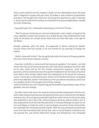 heart, could not fail to see this, imagine it laugh, see her redhead hair caress the wind
while I imagined it to play with your child, he viewed it with a mixture of admiration
and desire. He thought more than once of visiting their apartments, even in the own
it, but to see her behind the window as a beautiful bird wound ended always inspired
him with tenderness.
-It was falling for her? -Asked with contained joy the former Princess -
- That'll know you tomorrow we continue talking dear sister, today is enough of the
story, nightfalls andwe have camping -thus ended the day, they established the small
camp on the banks of a stream where filled thirst and heat then relax in the light of
the Moon-
Already underway, after the camp, all progressed in silence waiting for teacher
resume history that had started, so no one wanted to say anything to change the
subject.
- Do fell in love with it then?- The young disciple broke the silence of the group before
the smile of the master expired curiosity-
- How does not fall for a creature with the beauty of a goddess?- He replied - just that
Inanna was not just of love but of war also, born twin of Utu and Queen by divine right
of his race, which will be the first human construction engineers, some raised
pyramids, otherscreated new races throughthemodification of inheritance;thusarise
from beasts tame animals called cattle and altered part of the future for humanity
service. Inanna was so beautiful as wise, master of the elements of nature;as goddess
of love was defeated, broken in the memory of her son infante crossed by a sword, but
as a goddess of war only thought of one thing: revenge.
-what she didthen my Lord? -Asked intrigued the erstwhile Squire faced a clear choice
between love and revenge -
- She didn't have to do much, the anxieties of Anunnaki by compensate it did the rest,
within days he personally oversaw the food and all the care or attention for the Queen
ordered, only a hint of dignity prevented itself Enter which servant to bring him food,
was desperate to see it dry in life, without eating or drinking, without sleep or rest. It
was proposed not to let die that beautiful bird, in intimate challenge he swore to not
rest until happy, to make her smile; It was no longer a question of love and humility,
but challenge their manhood and self-respect. With this new perspective entered the
room that had shunned for fear of true love, with an air of Emperor ordered to eat,
she ignored him, was almost dead from hunger and dehydration. Your atrophied
 