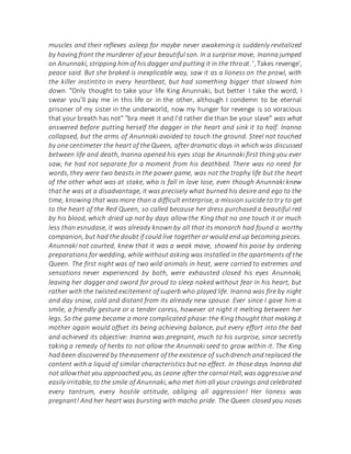 muscles and their reflexes asleep for maybe never awakening is suddenly revitalized
by having front the murderer of your beautiful son. In a surprise move, Inanna jumped
on Anunnaki, stripping him of his dagger and putting it in the throat. ', Takes revenge',
peace said. But she braked is inexplicable way, saw it as a lioness on the prowl, with
the killer instintito in every heartbeat, but had something bigger that slowed him
down. "Only thought to take your life King Anunnaki, but better I take the word, I
swear you'll pay me in this life or in the other, although I condemn to be eternal
prisoner of my sister in the underworld, now my hunger for revenge is so voracious
that your breath has not" "bra meet it and I'd rather die than be your slave" was what
answered before putting herself the dagger in the heart and sink it to half. Inanna
collapsed, but the arms of Anunnaki avoided to touch the ground. Steel not touched
by one centimeter the heart of the Queen, after dramatic days in which was discussed
between life and death, Inanna opened his eyes stop be Anunnaki first thing you ever
saw, he had not separate for a moment from his deathbed. There was no need for
words, they were two beasts in the power game, was not the trophy life but the heart
of the other what was at stake, who is fall in love lose, even though Anunnaki knew
that he was at a disadvantage, it was precisely what burned his desire and ego to the
time, knowing that was more than a difficult enterprise, a mission suicide to try to get
to the heart of the Red Queen, so called because her dress purchased a beautiful red
by his blood, which dried up not by days allow the King that no one touch it or much
less than esnudase, it was already known by all that its monarch had found a worthy
companion, but had the doubt if could live together or would end up becoming pieces.
Anunnaki not courted, knew that it was a weak move, showed his poise by ordering
preparations for wedding, while without asking was installed in the apartments of the
Queen. The first night was of two wild animals in heat, were carried to extremes and
sensations never experienced by both, were exhausted closed his eyes Anunnaki,
leaving her dagger and sword for proud to sleep naked without fear in his heart, but
rather with the twisted excitement of superb who played life. Inanna was fire by night
and day snow, cold and distant from its already new spouse. Ever since I gave him a
smile, a friendly gesture or a tender caress, however at night it melting between her
legs. So the game became a more complicated phase:the King thought that making it
mother again would offset its being achieving balance, put every effort into the bed
and achieved its objective: Inanna was pregnant, much to his surprise, since secretly
taking a remedy of herbs to not allow the Anunnaki seed to grow within it. The King
had been discovered by theeasement of the existence of suchdrench and replaced the
content with a liquid of similar characteristics but no effect. In those days Inanna did
not allowthat you approached you, as Leone after the carnal Hall,was aggressive and
easily irritable,to the smile of Anunnaki,who met him all your cravings and celebrated
every tantrum, every hostile attitude, obliging all aggression! Her lioness was
pregnant! And her heart was bursting with macho pride. The Queen closed you noses
 