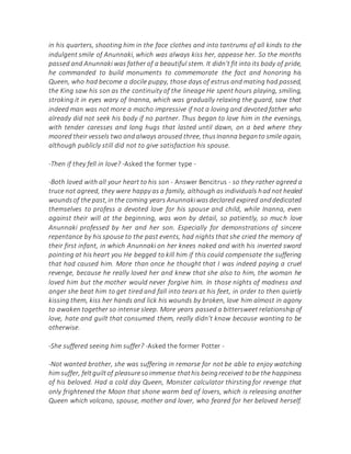 in his quarters, shooting him in the face clothes and into tantrums of all kinds to the
indulgent smile of Anunnaki, which was always kiss her, appease her. So the months
passed and Anunnaki was father of a beautiful stem. It didn't fit into its body of pride,
he commanded to build monuments to commemorate the fact and honoring his
Queen, who had become a docile puppy, those days of estrus and mating had passed,
the King saw his son as the continuity of the lineage He spent hours playing, smiling,
stroking it in eyes wary of Inanna, which was gradually relaxing the guard, saw that
indeed man was not more a macho impressive if not a loving and devoted father who
already did not seek his body if no partner. Thus began to love him in the evenings,
with tender caresses and long hugs that lasted until dawn, on a bed where they
moored their vessels two andalways aroused three, thusInanna beganto smile again,
although publicly still did not to give satisfaction his spouse.
-Then if they fell in love? -Asked the former type -
-Both loved with all your heart to his son - Answer Bencitrus - so they rather agreed a
truce not agreed, they were happy as a family, although as individuals had not healed
woundsof the past,in the coming years Anunnakiwasdeclared expired anddedicated
themselves to profess a devoted love for his spouse and child, while Inanna, even
against their will at the beginning, was won by detail, so patiently, so much love
Anunnaki professed by her and her son. Especially for demonstrations of sincere
repentance by his spouse to the past events, had nights that she cried the memory of
their first infant, in which Anunnaki on her knees naked and with his inverted sword
pointing at his heart you He begged to kill him if this could compensate the suffering
that had caused him. More than once he thought that I was indeed paying a cruel
revenge, because he really loved her and knew that she also to him, the woman he
loved him but the mother would never forgive him. In those nights of madness and
anger she beat him to get tired and fall into tears at his feet, in order to then quietly
kissing them, kiss her hands and lick his wounds by broken, love him almost in agony
to awaken together so intense sleep. More years passed a bittersweet relationship of
love, hate and guilt that consumed them, really didn't know because wanting to be
otherwise.
-She suffered seeing him suffer? -Asked the former Potter -
-Not wanted brother, she was suffering in remorse for not be able to enjoy watching
him suffer, feltguiltof pleasuresoimmense thathis beingreceived tobe the happiness
of his beloved. Had a cold day Queen, Monster calculator thirsting for revenge that
only frightened the Moon that shone warm bed of lovers, which is releasing another
Queen which volcano, spouse, mother and lover, who feared for her beloved herself.
 