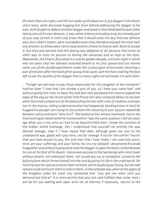 On more than one night,untilthe Sun woke up the beast on it, putdagger in the heart,
silent tears, while Anunnaki hugging him from behind addressing the dagger to his
own, both fought to defend another dagger and loved in that Allied battle each other
taking care of his own demons, it was rather intense and exhausting, but already part
of your way of melt in one's self, knew that it would come the day that two demons
won, but it didn't matter, were suicidadas lovers they therefore enjoyed the most melt
one another,as if they were notto have anotherchance to love as well. None to accept
it, but they also wanted that this feeling was defeated at all, because they knew no
other way to raise his passion so boiling like volcanoes and as high as the stars.
Meanwhile, the Empire flourished in a scarlet golden decade, until one night in which
met ten years that her beloved snatched breath to his first spouse and son Inanna
came out of the double apartments under the curious gaze of Anunnaki, returning a
pair of minutes after the hand of her young child, quiet, with her hair covering the face
left to see the sparkle of the dagger that so many nights he had made trio with them.
- "Tonight we will have to pay those responsible for the slaughter of the innocents"
told her lover "I love that I am already a part of you, so I have your same fate" and
without giving him time to leave the cold fear that paralyzed him Inanna slipped the
edge of the dag by the throat of the little Prince heir who collapsed lifeless to her feet
while Anunnaki jumped out of the bed pulling the hair with cries of madness and eyes
lost in the Inanna, calling understand what had happened, bending knees in land He
hugged his younger son trying to resuscitate him shouting at your spouse repeatedly
between saliva and tears "why him?" She looked at him almost inanimate, lost in the
trailslookingfor deathwhile he murmured him "was the same question I did ten years
ago when you in my arms as I had to my beautiful little inert. I knew the contents of
the hidden bottle Exchange, this I understood that yourself me entirely the way
desired revenge, now if I have repaid that debt, although given my soul to the
underworld was, gladly will I pay mine, not for revenge if not for the sufrimi "mount
that you have caused to you, the only man that I have loved, I am now fully yours,
mine are your sufferings and your family my sins my beloved" devastated Anunnaki
huggedher andwithoutsayingmore tookthedagger toopen theheart, andembraced
his son at the foot of his Queen. Inanna was passive to the two beings who most loved
without breath, not embraced them, not issued any cry or complaint, turned to the
balcony from which threw himself into the void by giving his life in the underworld. On
thattrip saw her spouseand sontaken tohand, which laughingyou loving, but for odd
reason could not touch them or talk to them, in this attempt was when at the gates of
the Kingdom under his sister Utu sentenced him: "you will not enter until you
demonstrate that er" It is more worthy that your evil oath fulfilled dear sister, here I
will be for you waiting with open arms for all eternity if necessary, returns to the
 