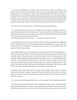 - You do not compliques, our great truths are just that: great, by consensus and
general but not absolute acceptance and much less immutable dear brother, are
useful patterns as a guide for action, but every being has the ability and right of
interpretthem or execute them with slightvariationsaccordingtoyour understanding,
therefore, even as universal accepted truths there are as many variants as beings who
perceive it. The truth matter only to the extent that takes you to the divine grace, once
arrived at destination ceases to matter, because we passed a fitness one spiritual.
-Then Nari is not absolute master? -Asked more serene another group-
- It is so absolute that inside it is all related, the truth does not define or valid the
divine absolute, is part of it. No themes to change, neither the truth nor Nari does not
change this only you! For every change you have the opportunity to take another step
in our journey on the road to divine grace.
- Or back and away from her master... - murmured the former Potter -
-Is so wanted brother,movement is constantasthe tide, if you goback it isprerogative
of your self, because you're not dead weight, are encouraged by your spirit,so you can
reverse even if the movement is forward and vice versa; the movement does not
guarantee results you believe.
-Of the above feeds our chaotic existence, to give light to the order the movement is
necessary to achieve balance. We are the order of creation and have inside the seed
of chaos, which will germinate in blood new order, hence the importance of the
message, which provides the ability to get the order to chaos not through blood and
violence , but through the love and joy in the divine grace. Teaches us that who
demands will reap bitter frustration, who all give it in this grace filled will be. In the
end our measure it is the truth thatwe are able to feel in the heart. But we leave today
for this talk, we camp overnight again hovering her mantle about us.
Thus spent three days with nights of steep road, through dense forest in silence,
where each who was trying to understand history to reach a conclusion that would
satisfy his mind; for when they went out to prado, formerly Princess could not help it
return to the story.
- So is the Inanna of the legends the same as the sovereign of the Kingdom of scarlet?
- Inanna was returned by his sister Utu underworld centuries ago, it gave him the
opportunity to atone for his crime, not the world but his being, since then it is known
as theRed Queen, whom many revere andothersfear, because you can notbleed can't
 