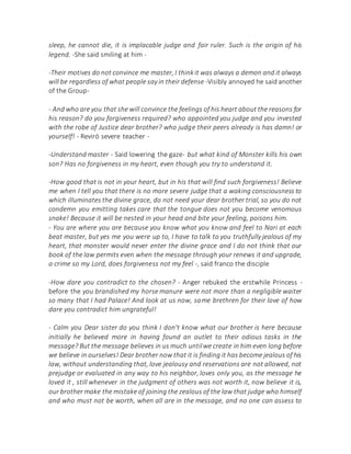 sleep, he cannot die, it is implacable judge and fair ruler. Such is the origin of his
legend. -She said smiling at him -
-Their motives do not convince me master, I thinkit was always a demon and it always
will be regardless of what people say in their defense -Visibly annoyed he said another
of the Group-
- And who are you that she will convince the feelings of his heart about the reasons for
his reason? do you forgiveness required? who appointed you judge and you invested
with the robe of Justice dear brother? who judge their peers already is has damn! or
yourself! - Reviró severe teacher -
-Understand master - Said lowering the gaze- but what kind of Monster kills his own
son? Has no forgiveness in my heart, even though you try to understand it.
-How good that is not in your heart, but in his that will find such forgiveness! Believe
me when I tell you that there is no more severe judge that a waking consciousness to
which illuminates the divine grace, do not need your dear brother trial, so you do not
condemn you emitting takes care that the tongue does not you become venomous
snake! Because it will be nested in your head and bite your feeling, poisons him.
- You are where you are because you know what you know and feel to Nari at each
beat master, but yes me you were up to, I have to talk to you truthfully jealous of my
heart, that monster would never enter the divine grace and I do not think that our
book of the law permits even when the message through your renews it and upgrade,
a crime so my Lord, does forgiveness not my feel -, said franco the disciple
-How dare you contradict to the chosen? - Anger rebuked the erstwhile Princess -
before the you brandished my horse manure were not more than a negligible waiter
so many that I had Palace! And look at us now, same brethren for their love of how
dare you contradict him ungrateful!
- Calm you Dear sister do you think I don't know what our brother is here because
initially he believed more in having found an outlet to their odious tasks in the
message? But the message believes in us much untilwe create in him even long before
we believe in ourselves! Dear brother now that it is finding it has become jealous of his
law, without understanding that, love jealousy and reservations are not allowed, not
prejudge or evaluated in any way to his neighbor, loves only you, as the message he
loved it , still whenever in the judgment of others was not worth it, now believe it is,
our brother make the mistake of joining the zealous of the law that judge who himself
and who must not be worth, when all are in the message, and no one can assess to
 