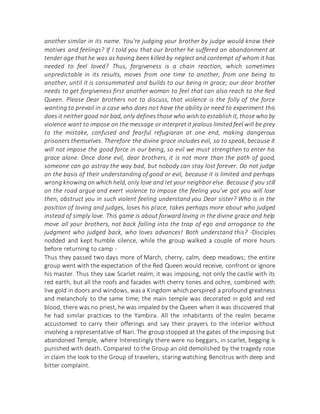 another similar in its name. You're judging your brother by judge would know their
motives and feelings? If I told you that our brother he suffered an abandonment at
tender age that he was as having been killed by neglect and contempt of whom it has
needed to feel loved? Thus, forgiveness is a chain reaction, which sometimes
unpredictable in its results, moves from one time to another, from one being to
another, until it is consummated and builds to our being in grace; our dear brother
needs to get forgiveness first another woman to feel that can also reach to the Red
Queen. Please Dear brothers not to discuss, that violence is the folly of the force
wanting to prevail in a case who does not have the ability or need to experiment this
does it neither good nor bad, only defines those who wish to establish it, those who by
violence want to impose on the message or interpret it jealous limited feel will be prey
to the mistake, confused and fearful refugiaran at one end, making dangerous
prisoners themselves. Therefore the divine grace includes evil, so to speak, because it
will not impose the good force in our being, so evil we must strengthen to enter his
grace alone. Once done evil, dear brothers, it is not more than the path of good,
someone can go astray the way bad, but nobody can stay lost forever. Do not judge
on the basis of their understanding of good or evil, because it is limited and perhaps
wrong knowing on which held, only love and let your neighbor else. Because if you still
on the road argue and exert violence to impose the feeling you've got you will lose
then, obstruct you in such violent feeling understand you Dear sister? Who is in the
position of loving and judges, loses his place, takes perhaps more about who judged
instead of simply love. This game is about forward loving in the divine grace and help
move all your brothers, not back falling into the trap of ego and arrogance to the
judgment who judged back, who loves advances! Both understand this? -Disciples
nodded and kept humble silence, while the group walked a couple of more hours
before returning to camp -
Thus they passed two days more of March, cherry, calm, deep meadows; the entire
group went with the expectation of the Red Queen would receive, confront or ignore
his master. Thus they saw Scarlet realm, it was imposing, not only the castle with its
red earth, but all the roofs and facades with cherry tones and ochre, combined with
live gold in doors and windows, was a Kingdom which perspired a profound greatness
and melancholy to the same time; the main temple was decorated in gold and red
blood, there was no priest, he was impaled by the Queen when it was discovered that
he had similar practices to the Yambira. All the inhabitants of the realm became
accustomed to carry their offerings and say their prayers to the interior without
involving a representative of Nari. The group stopped at the gates of the imposing but
abandoned Temple, where Interestingly there were no beggars, in scarlet, begging is
punished with death. Compared to the Group an old demolished by the tragedy rose
in claim the look to the Group of travelers, staring watching Bencitrus with deep and
bitter complaint.
 