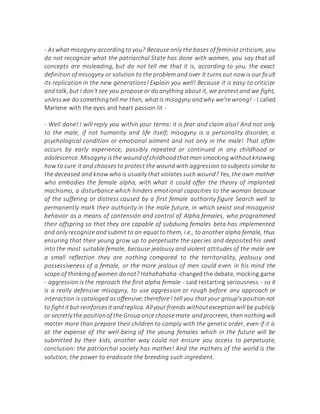 - Aswhat misogyny accordingto you? Because only the bases of feminist criticism, you
do not recognize what the patriarchal State has done with women, you say that all
concepts are misleading, but do not tell me that it is, according to you, the exact
definition of misogyny or solution to the problem and over It turns out now is our fault
its replication in the new generations! Explain you well! Because it is easy to criticize
and talk, but I don't see you propose or do anything about it, we protest and we fight,
unlesswe do somethingtell me then, whatis misogyny andwhy we're wrong! - I called
Marlene with the eyes and heart passion lit -
- Well done! I will reply you within your terms: it is fear and claim also! And not only
to the male, if not humanity and life itself; misogyny is a personality disorder, a
psychological condition or emotional ailment and not only in the male! That often
occurs by early experience, possibly repeated or continued in any childhood or
adolescence. Misogyny isthe woundof childhoodthatman smacking withoutknowing
how to cure it and chooses to protect the wound with aggression to subjects similar to
the deceased and know who is usually that violates such wound? Yes, the own mother
who embodies the female alpha, with what it could offer the theory of implanted
machismo, a disturbance which hinders emotional capacities to the woman because
of the suffering or distress caused by a first female authority figure Search well to
permanently mark their authority in the male future, in which sexist and misogynist
behavior as a means of contensión and control of Alpha females, who programmed
their offspring so that they are capable of subduing females beta has implemented
and only recognize and submit to an equal to them, i.e., to another alpha female, thus
ensuring that their young grow up to perpetuate the species and deposited his seed
into the most suitable female, because jealousy and violent attitudes of the male are
a small reflection they are nothing compared to the territoriality, jealousy and
possessiveness of a female, or the more jealous of men could even in his mind the
scope of thinkingofwomen donot? Hahahahaha -changed the debate, mocking game
- aggression is the reproach the first alpha female - said restarting seriousness - so it
is a really defensive misogyny, to use aggression or rough before any approach or
interaction is cataloged as offensive;therefore I tell you that your group's position not
to fightitbut reinforcesit andreplica. Allyour friends withoutexceptionwill be publicly
or secretly the positionof the Grouponce choose mate andprocreen, then nothingwill
matter more than prepare their children to comply with the genetic order, even if it is
at the expense of the well-being of the young females which in the future will be
submitted by their kids, another way could not ensure you access to perpetuate,
conclusion: the patriarchal society has mother! And the mothers of the world is the
solution, the power to eradicate the breeding such ingredient.
 