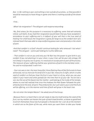 fear. In life nothing is won and nothing is lost outside of ourselves, so that possible it
would be necessary to have things in game and there is nothing outside of the divine
will.
-Find...
-What! do resignation? -The old giant said response wounding-
-No, find solace, for this purpose it is necessary to suffering, same that will certainly
relieve such balm; If you had then resignation would mean that you have accepted in
accordance to your suffering and is in default of your will that is the true seed of
healing! For small losses the resignation is good, for large no as the comfort born of a
relieved heart that was able to stop comforting peace even and precisely in the storm
of pain.
-And that comfort is a God? should I continue looking for who removed I lost what I
need?- The old giant - continued holding his hurtful defensive
- That comfort is not on you and only you! NI Nari has the power to give birth in you
comfort if you not planting it in your chest, is your trial, will be your old vintage; OK
not always is togrow, but to grow, it is necessary to accept painas part of the process.
The measure of your suffering shall be your greatness of spirit in the end dear sister. -
He said he incorporated it with him -
- Your son was a star, the most beautiful, those fleeting they all feel fortunate to have
witnessed, not cry more for his brief stint in your life, treasures its light, which is nutria
seed of comfort so that you have the fruit in your heart or of joy, when you see your
infant in your heart and smile grateful for the time that lit up your life. You've lost a
son, but the sonof the Queen lost her mother -said looking at the inside of the temple,
where no one had realized that since the shadows the Red Queen followed the plot-
all be found at the end, all parts They embonarán, but such seed is yours and the fruits
will be offering, so in the manner and time of both will grow in the heart tree.
-Do not enter the temple Master? -He asked one of the Group-
-Because there is a heart that is not yet ready to dig into itself and lay the seed of the
fruit, nor my mother can hasten the cycle of each loved brother, so leave as good land
to enrich themselves those two hurt people is the best for her s can do at the moment
in which are as the foam of the sea, while more you want them to take your hands
 