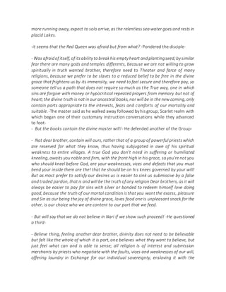 more running away, expect to solo arrive, as the relentless sea water goes and rests in
placid Lakes.
-it seems that the Red Queen was afraid but from what? -Pondered the disciple-
- Was afraidof itself, of itsability tobreakhis empty heart andplantingseed;by similar
fear there are many gods and temples differents, because we are not willing to grow
spiritually in truth wanted brother, therefore need to Theater and farce of many
religions, because we prefer to be slaves to a reduced belief to be free in the divine
grace that frightens us by its immensity, we need to feel secure and therefore pay, so
someone tell us a path that does not require so much as the True way, one in which
sins are forgive with money or hypocritical repeated prayers from memory but not of
heart;the divine truth is not in our ancestral books, nor will be in the new coming, only
contain parts appropriate to the interests, fears and comforts of our mortality and
suitable.-The master said as he walked away followed byhis group, Scarlet realm with
which began one of their customary instruction conversations while they advanced
to foot-
- But the books contain the divine master will!- He defended another of the Group-
- Not dear brother, contain will ours, rather that of a group of powerful priests which
are reserved for what they know, thus having subjugated in awe of his spiritual
weakness to entire villages. A true God you don't need in suffering or humiliated
kneeling, awaits you noble and firm, with the front high in his grace, so you're not you
who should kneel before God, are your weaknesses, vices and defects that you must
bend your inside them are the! that he should be on his knees governed by your will!
But as most prefer to satisfy our desires us is easier to sink us submissive by a false
and traded pardon, that is and will be the truth of any religion Dear brothers, as it will
always be easier to pay for sins with silver or bonded to redeem himself love doing
good, because the truth of our mortal condition is that you want the excess, pleasure
and Sin as our being the joy of divine grace, loves food one is unpleasant snack for the
other, is our choice who we are content to our part that we feed.
- But will say that we do not believe in Nari if we show such proceed! -He questioned
a third-
- Believe thing, feeling another dear brother, divinity does not need to be believable
but felt like the whole of which it is part, one believes what they want to believe, but
just feel what can and is able to sense; all religion is of interest and submission
merchants by priests who negotiate with the faults, vices and weaknesses of our will,
offering laundry in Exchange for our individual sovereignty, enslaving it with the
 