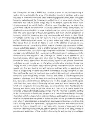 eye of the priest. He saw as Miklós was raised an orphan, his passion for painting as
well as life, he enlisted in the army of his Kingdom to defend its ideals and he was
wounded in battle with lead in his chest and strange gas in his mind, even though his
humanity had collapsed the Temperance and bell Eza of his being is not eclipsed. The
treatment was torture, direct energy rays to his temple, applied by metal ropes
strange managed by sadistic healers of white coats. Provoked you ira attacks that
justify more torture, ordeal in which Miklos lost speech and almost all its powers, but
developed an intimate abilityto elope to a landscape that existed in his chest was Nari
tree! The same sovereign of Nagarukam gardens, but much smaller, proportion of
humanity by Miklós, something amazing: the tree spoke with Miklós as pious friend,
knew that it was the very same Nari but in his role as Sun. While they reduced it to a
guiñapo, Miklós painted with what had to hand and on any surface, so outside with
their saliva, feces or blood, on floors or walls in the absence of canvas, so in a
convenience rather than a charity action , director of the strange sanatorium ordered
always had at least paper or one to another canvas from time to time and allowed
their brothers in arms take oil paintings along with his brushes. Thus ceased the cries
and aggressive attitude of that young man and finish veteran, in just days painted a
beautiful landscape reign by a tree of Orange on the Hill of what seemed to be a
beautiful garden, which was none other than the Nagarukam. From that day he
painted not more, spent hours without moving opposite the picture, sometimes
smiled and seemed to put a worthy of any high school student attention. He saw how
among the men in white coats had particularly kindly one with Miklos and another in
special evil. One was feeding him with patience and love while he was absent the
inside of the painting, the other caused him tremendous crisis by hiding him the box,
thus justifying the electrical treatment, one in which Miklos already not emitted any
complaint, even though they climbed the most the power of the strange machine
generator of energy. Until the day that something within him not tolerated over the
Sana'a and a beautiful smile you consumed in a fire that swept around the hospital.
Said that it had been a bomb thrown by birds of metal and wood mounted by men
which was the ground throwing fire eggs, but who calcined to its foundations the
building was Miklós, only the picture, which was referred to a special House that
remained untouched He kept great paintings. There he returned to see the painting
of the faithful squire in female and hit Neacail was seen in another life and felt deep
shame feel selfish and vain, full of ambition that was as big as their abilities, was a life
that had triumphed the cheapness of its mor thusness on the greatness of his being,
even when it was recognized as a great man, a genius among geniuses, he knew that
it was nothing more than a pretender, a plagiador of machines and inventions which
earned the favor of powerful men in war; was a bitter episode of sleep, even being so
beautiful, so strong in the youth, caused you penalty vacuum of his being, bowed to
passions and weaknesses of that mediocre humanity, he was painting one and again
 