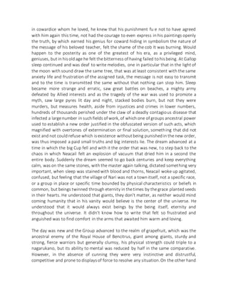 in cowardice whom he loved, he knew that his punishment fu e not to have agreed
with him again this time, not had the courage to even express in his paintings openly
the truth, by which earned his genius for coward hiding in symbolism the nature of
the message of his beloved teacher, felt the shame of the cob It was burning. Would
happen to the posterity as one of the greatest of his era, as a privileged mind,
geniuses, but in hisold age he felt the bitterness of having failed to hisbeing. At Gallop
sleep continued and was deaf to write melodies, one in particular that in the light of
the moon with sound draw the same tree, that was at least consistent with the same
anxiety life and frustration of the assigned task, the message is not easy to transmit
and to the time is transmitted the same without that nothing can stop him. Sleep
became more strange and erratic, saw great battles on beaches, a mighty army
defeated by Allied interests and as the tragedy of the war was used to promote a
myth, saw large pyres lit day and night, stacked bodies burn, but not they were
murders, but measures health, aside from injustices and crimes in lower numbers,
hundreds of thousands perished under the claw of a deadly contagious disease that
infected a large number in such fields of work, of which one of groups ancestral power
used to establish a new order justified in the obfuscated version of such acts, which
magnified with overtones of extermination or final solution, something that did not
exist and not could refuse which isexistence withoutbeing punished in the new order,
was thus imposed a paid small truths and big interests lie. The dream advanced at a
time in which the big Cup fell and with it the order that was new, to step back to the
chaos in which Neacail felt an explosion of vacuum that dried him in a second the
entire body. Suddenly the dream seemed to go back centuries and keep everything
calm, was on the same stones, with the master again talking, dictated something very
important, when sleep was stained with blood and thorns, Neacail woke up agitated,
confused, but feeling that the village of Nari was not a town itself, not a specific race,
or a group in place or specific time bounded by physical characteristics or beliefs in
common, but beings twinned through eternity in the times by the grace planted seeds
in their hearts. He understood that giants, they don't matter, as neither would mind
coming humanity that in his vanity would believe is the center of the universe. He
understood that it would always exist beings by the being itself, eternity and
throughout the universe. It didn't know how to write that felt so frustrated and
anguished was to find comfort in the arms that awaited him warm and loving.
The day was new and the Group advanced to the realm of grapefruit, which was the
ancestral enemy of the Royal House of Bencitrus, giant among giants, sturdy and
strong, fierce warriors but generally clumsy, his physical strength could triple to a
nagarukano, but its ability to mental was reduced by half in the same comparative.
However, in the absence of cunning they were very instinctive and distrustful,
competitive and prone to displaysof force to resolve any situation.On the other hand
 