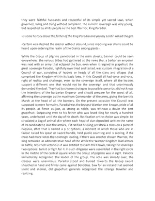 they were faithful husbands and respectful of its simple yet sacred laws, which
governed, living and dying without complaint. The current sovereign was very young,
but respected by all its people as the best Warrior, King Paradisi.
-Is some history aboutthe father of the King Paradisiand you my Lord?- Asked the girl.
-Certain was -Replied the master without abound, since imposing war drums could be
heard upon entering the realm of the Giants among giants-
While the Group of pilgrims penetrated in the main streets, banner could be seen
everywhere, the various tribes had gathered at the news that a barbarian emperor
was next with an army that eclipsed the Sun, even when it reigned in grapefruit the
great sovereign Paradisi, rightfully own tried and tested, was custom integration of a
Council of war, consisting of leaders or heads of all the clans and villages that
comprised the Kingdom within its basic laws. In this Council all had voice and vote,
right of replica and challenge, even to the sovereign itself, where all the leaders
support a different one that would not be the sovereign and that unanimously
demanded the duel. They had to choose strategies to possiblescenarios, did not know
the intentions of the barbarian Emperor and should prepare for the worst of all,
affirming the sovereign as the maximum Commander of the army, giving the law this
March at the head of all the banners. On the present occasion the Council was
supposed to mere formality, Paradisi was the bravest Warrior ever known, pride of all
its people, as fierce as just, as strong as noble, was without a doubt the best
grapefruit. Surpassing even to his father who was loved King for nearly a hundred
years, undefeated until the day of his death. Ratification or the choice was simple: be
circulated a bag of animal skin where each head of clan deposited written the name
of its candidate to lead the armies, if it ratified his King just drew a cross on a piece of
Papyrus, after that is named a p or options, a moment in which those who are in
favour raised his spear or sword handle, held public counting and is scoring, if the
cross had more votes the sovereign leading, if there was another chosen Warrior, the
King remained as administrative head of the While the Warrior Kingdom lead armies
in battle, returned victorious it was entitled to claim the Crown, taking the sovereign
two options: turn it or fight for it. In such diligence were assembled in the right circle
in the middle of the central square when the Group of pilgrims was in sight. Paradisi
immediately recognized the leader of the group. The vote was already over, the
crosses were unanimous. Paradisi stood and turned towards the Group sword
sheathed in hand and firmly came against Bencitrus. Saw for an instant that seemed
silent and eternal, old grapefruit generals recognized the strange traveller and
realizing.
 