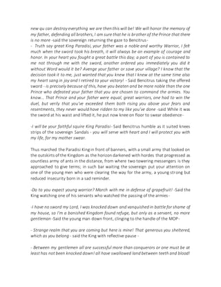 new qu can destroy everything we are then this will be! We will honor the memory of
my father, defending all brothers, I am sure that he is brother of the Prince that there
is no more -said the sovereign returning the gaze to Bencitrus-
- Truth say great King Paradisi, your father was a noble and worthy Warrior, I felt
much when the sword took his breath, it will always be an example of courage and
honor. In your heart you fought a great battle this day; a part of you is contained to
me not through me with the sword, another ordered you immediately you did it
without Word would it be? Avenge your father or save your village? I know that the
decision took it to me, just wanted that you knew that I knew at the same time also
my heart sang in joy and I retired to your victory! - Said Bencitrus taking the offered
sword - is precisely because of this, have you beaten and be more noble than the one
Prince who defeated your father that you are chosen to command the armies. You
know... That Prince and your father were equal, great warriors, one had to win the
duel, but verily that you've exceeded them both rising you above your fears and
resentments, they never would have ridden to my like you've done -said While it was
the sword at his waist and lifted it, he put now knee on floor to swear obedience-
-I will be your faithful squire King Paradisi- Said Bencitrus humble as it suited knees
strips of the sovereign Sandals - you will serve with heart and I will protect you with
my life, for my mother swear.
Thus marched the Paradisi King in front of banners, with a small army that looked on
the outskirts of the Kingdom as the horizon darkened with hordes that progressed as
countless army of ants in the distance, from where two towering messengers is they
approached to give terms; in such bar waiting the sovereign put your attention on
one of the young men who were clearing the way for the army, a young strong but
reduced insecurity born in a sad reminder.
-Do to you expect young warrior? March with me in defense of grapefruit! -Said the
King watching one of his servants who watched the passing of the armies-
-I have no sword my Lord, I was knocked down and vanquished in battle for shame of
my house, so I'm a banished Kingdom found refuge, but only as a servant, no more
gentleman -Said the young man down front, clinging to the handle of the MOP-
- Strange realm that you are coming but here is mine! That generous you sheltered,
which as you belong - said the King with reflective pause -
- Between my gentlemen all are successful more than conquerors or one must be at
least has not been knocked down! all have swallowed land between teeth and blood!
 
