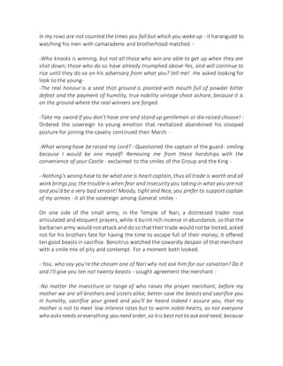 In my rows are not counted the times you fall but which you wake up - it harangued to
watching his men with camaraderie and brotherhood matched -
-Who knocks is winning, but not all those who win are able to get up when they are
shot down; those who do so have already triumphed above Yes, and will continue to
rise until they do so on his adversary from what you? tell me! -He asked looking for
look to the young-
-The real honour is a seed that ground is planted with mouth full of powder bitter
defeat and the payment of humility, true nobility vintage chest ashore, because it is
on the ground where the real winners are forged.
-Take my sword if you don't have one and stand up gentleman or die raised choose! -
Ordered the sovereign to young emotion that revitalized abandoned his stooped
posture for joining the cavalry continued their March -
-What wrong have be raised my Lord? - Questioned the captain of the guard- smiling
because I would be one myself! Removing me from these hardships with the
convenience of your Castle - exclaimed to the smiles of the Group and the King -
- Nothing's wrong have to be what one is heart captain, thus all trade is worth and all
work brings joy; the trouble is when fear and insecurity you taking in what you are not
and you'd be a very bad servant! Moody, tight and Nice, you prefer to support captain
of my armies - it all the sovereign among General smiles -
On one side of the small army, in the Temple of Nari, a distressed trader rose
articulated and eloquent prayers, while it burnt rich incense in abundance, so that the
barbarian army would notattack and do so thattheir trade would notbe looted, asked
not for his brothers fate for having the time to escape full of their money; It offered
ten good beasts in sacrifice. Bencitrus watched the cowardly despair of that merchant
with a smile mix of pity and contempt. For a moment both looked.
- You, who say you're the chosen one of Nari why not ask him for our salvation? Do it
and I'll give you ten not twenty beasts - sought agreement the merchant -
-No matter the investiture or range of who raises the prayer merchant, before my
mother we are all brothers and sisters alike; better save the beasts and sacrifice you
in humility, sacrifice your greed and you'll be heard indeed I assure you, that my
mother is not to meet low interest rates but to warm noble hearts, as not everyone
who asksneeds oreverything you need order, so itis best notto askand need, because
 