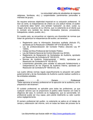 La comunidad Latina de estudiantes de negocios
religiosas, familiares, etc.) y subjetividades (sentimientos personales e
intereses de grupo).

Se requiere entonces objetividad imparcial en su actuación profesional. Si
bien es cierto, la independencia de criterio es una actitud mental, el auditor
no solamente debe "serlo", sino también "parecerlo", es decir, cuidar, su
imagen ante los usuarios de su informe, que no solamente es el cliente que
lo contrató sino también los demás interesados (bancos, proveedores,
trabajadores, estado, pueblo, etc.).

En nuestro país, se encuentran en vigencia una diversidad de normas que
tratan de garantizar la independencia del auditor, así tenemos:

   •    Reglamento para la información financiera auditada (Artículo 5º),
        aprobada por la Resolución CONASEV (Nº 014-82-efc/94.10).
   •    Ley de profesionalización del Contador Público (Decreto Ley Nº
        13253).
   •    Código de Etica Profesional del Contador Público
   •    Ley del Sistema Nacional de Control (Decreto Ley 26162).
   •    Reglamento de Designación de Sociedades de Auditoría, aprobado
        por Resolución de Contraloría Nº 162-93-CG.
   •    Normas de Auditoría Gubernamental – NAGU, aprobadas por
        Resolución de Contaraloría Nº 162-95-CG.
   •    Lineamientos generales para cautelar el adecuado fortalecimiento e
        independencia de los Organos de Auditoría Interna, aprobado por
        Resolución de Contraloría Nº 189-93-CG, etc.

Las cuatro últimas normas regula específicamente la actuación del auditor
gubernamental y de las Sociedades de Auditoría cuando realizan auditoría a
las entidades estatales.

Cuidado                O                 Esmero                  Profesional
"Debe ejercerse el esmero profesional en la ejecución de la auditoría y en la
preparación del dictamen".

El cuidado profesional, es aplicable para todas las profesiones, ya que
cualquier servicio que se proporcione al público debe hacerse con toda la
diligencia del caso, lo contrario es la negligencia, que es sancionable. Un
profesional puede ser muy capaz, pero pierde totalmente su valor cuando
actúa negligentemente.

El esmero profesional del auditor, no solamente se aplica en el trabajo de
campo y elaboración del informe, sinó en todas las fases del proceso de la




       Los documentos que buscas están en http://www.gestiopolis.com/
 