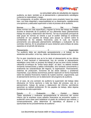 La comunidad Latina de estudiantes de negocios
auditoría, es decir, también en el planeamiento o planeamiento estratégico
cuidando la materialidad y riesgo.
Por consiguiente, el auditor siempre tendrá como propósito hacer las cosas
bien, con toda integridad y responsabilidad en su desempeño, estableciendo
una oportuna y adecuada supervisión a todo el proceso de la auditoría.

Normas              De             Ejecución           Del            Trabajo
Estas normas son más específicas y regulan la forma del trabajo del auditor
durante el desarrollo de la auditoría en sus diferentes fases (planeamiento
trabajo de campo y elaboración del informe). Tal vez el propósito principal de
este grupo de normas se orienta a que el auditor obtenga la evidencia
suficiente en sus papeles de trabajo para apoyar su opinión sobre la
confiabilidad de los estados financieros, para lo cual, se requiere
previamente una adecuado planeamiento estratégico y evaluación de los
controles internos. En la actualidad el nuevo dictamen pone énfasis de estos
aspectos en el párrafo del alcance.

Planeamiento                             Y                        Supervisión
"La auditoría debe ser planificada apropiadamente y el trabajo de los
asistentes del auditor, si los hay, debe ser debidamente supervisado".

Por la gran importancia que se le ha dado al planeamiento en los últimos
años a nivel nacional e internacional, hoy se concibe al planeamiento
estratégico como todo un proceso de trabajo al que se pone mucho énfasis,
utilizando el enfoque de "arriba hacia abajo", es decir, no deberá iniciarse
revisando transacciones y saldos individuales, sino tomando conocimiento y
analizando las características del negocio, la organización, financiamiento,
sistemas de producción, funciones de las áreas básicas y problemas
importantes, cuyo efectos económicos podrían repercutir en forma importante
sobre los estados financieros materia de nuestro examen. Lógicamente, que
el planeamiento termina con la elaboración del programa de auditoría.

En el caso, de una comisión de auditoría la supervisión del trabajo debe
efectuarse en forma oportuna a toda las fases del proceso, eso es a
planeamiento, trabajo de campo y elaboración del informe, permitiendo
garantizar su calidad profesional. En los papeles de trabajo, debe dejarse
constancia de esta supervisión.

Estudio        Y        Evaluación         Del      Control      Interno
"Debe estudiarse y evaluarse apropiadamente la estructura del control
interno (de la empresa cuyos estados financieros se encuentra sujetos a
auditoría0 como base para establecer el grado de confianza que merece, y
consecuentemente, para determinar la naturaleza, el alcance y la
oportunidad de los procedimientos de auditoría".



     Los documentos que buscas están en http://www.gestiopolis.com/
 