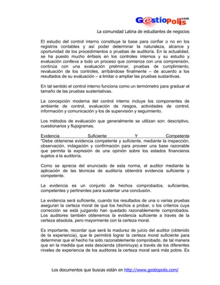 La comunidad Latina de estudiantes de negocios

El estudio del control interno constituye la base para confiar o no en los
registros contables y así poder determinar la naturaleza, alcance y
oportunidad de los procedimientos o pruebas de auditoría. En la actualidad,
se ha puesto mucho énfasis en los controles internos y su estudio y
evaluación conlleva a todo un proceso que comienza con una comprensión,
continúa con una evaluación preliminar, pruebas de cumplimiento,
revaluación de los controles, arribándose finalmente – de acuerdo a los
resultados de su evaluación – a limitar o ampliar las pruebas sustantivas.

En tal sentido el control interno funciona como un termómetro para graduar el
tamaño de las pruebas sustentativas.

La concepción moderna del control interno incluye los componentes de
ambiente de control, evaluación de riesgos, actividades de control,
información y comunicación y los de supervisión y seguimiento.

Los métodos de evaluación que generalmente se utilizan son: descriptivo,
cuestionarios y flujogramas.

Evidencia               Suficiente            Y               Competente
"Debe obtenerse evidencia competente y suficiente, mediante la inspección,
observación, indagación y confirmación para proveer una base razonable
que permita la expresión de una opinión sobre los estados financieros
sujetos a la auditoría.

Como se aprecia del enunciado de esta norma, el auditor mediante la
aplicación de las técnicas de auditoría obtendrá evidencia suficiente y
competente.

La evidencia es un conjunto de hechos comprobados, suficientes,
competentes y pertinentes para sustentar una conclusión.

La evidencia será suficiente, cuando los resultados de una o varias pruebas
aseguran la certeza moral de que los hechos a probar, o los criterios cuya
corrección se está juzgando han quedado razonablemente comprobados.
Los auditores también obtenemos la evidencia suficiente a través de la
certeza absoluta, pero mayormente con la certeza moral.

Es importante, recordar que será la madurez de juicio del auditor (obtenido
de la experiencia), que le permitirá lograr la certeza moral suficiente para
determinar que el hecho ha sido razonablemente comprobado, de tal manera
que en la medida que esta descienda (disminuya) a través de los diferentes
niveles de experiencia de los auditores la certeza moral será más pobre. Es



     Los documentos que buscas están en http://www.gestiopolis.com/
 