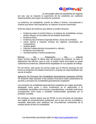 La comunidad Latina de estudiantes de negocios
por eso, que se requiere la supervisión de los asistentes por auditores
experimentados para lograr la evidencia suficiente.

La evidencia, es competente, cuando se refiere a hechos, circunstancias o
criterios que tienen real importancia, en relación al asunto examinado.

Entre las clases de evidencia que obtiene el auditor tenemos:

   •    Evidencia sobre el control interno y el sistema de contabilidad, porque
        ambos influyen en los saldos de los estados financieros.
   •    Evidencia física
   •    Evidencia documentaria (originada dentro y fuera de la entidad)
   •    Libros diarios y mayores (incluye los registros procesados por
        computadora)
   •    Análisis global
   •    Cálculos independientes (computación o cálculo)
   •    Evidencia circunstancial
   •    Acontecimientos o hechos posteriores.

Normas              De           Preparación           Del          Informe
Estas normas regulan la última fase del proceso de auditoría, es decir la
elaboración del informe, para lo cual, el auditor habrá acumulado en grado
suficiente las evidencias, debidamente respaldada en sus papeles de trabajo.

Por tal motivo, este grupo de normas exige que el informe exponga de qué
forma se presentan los estados financieros y el grado de responsabilidad que
asume el auditor.

Aplicación De Principios De Contabilidad Generalmente Aceptados (PCGA)
"El dictamen debe expresar si los estados financieros están presentados de
acuerdo a principios de contabilidad generalmente aceptados".

Los principios de contabilidad generalmente aceptados son reglas generales,
adoptadas como guías y como fundamento en lo relacionado a la
contabilidad, aprobadas como buenas y prevalecientes, o también podríamos
conceptuarlos como leyes o verdades fundamentales aprobadas por la
profesión contable.

Sin embargo, merece aclarar que los PCGA, no son principios de naturaleza
sino reglas de comportamiento profesional, por lo que nos son inmutables y
necesitan adecuarse para satisfacer las circunstancias cambiantes de la
entidad donde se lleva la contabilidad.




       Los documentos que buscas están en http://www.gestiopolis.com/
 