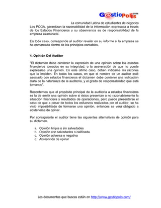 La comunidad Latina de estudiantes de negocios
Los PCGA, garantizan la razonabilidad de la información expresada a través
de los Estados Financieros y su observancia es de responsabilidad de la
empresa examinada.

En todo caso, corresponde al auditor revelar en su informe si la empresa se
ha enmarcado dentro de los principios contables.


4. Opinión Del Auditor

"El dictamen debe contener la expresión de una opinión sobre los estados
financieros tomados en su integridad, o la aseveración de que no puede
expresarse una opinión. En este último caso, deben indicarse las razones
que lo impiden. En todos los casos, en que el nombre de un auditor esté
asociado con estados financieros el dictamen debe contener una indicación
clara de la naturaleza de la auditoría, y el grado de responsabilidad que está
tomando".

Recordemos que el propósito principal de la auditoría a estados financieros
es la de emitir una opinión sobre si éstos presentan o no razonablemente la
situación financiera y resultados de operaciones, pero puede presentarse el
caso de que a pesar de todos los esfuerzos realizados por el auditor, se ha
visto imposibilitado de formarse una opinión, entonces se verá obligado a
abstenerse de opinar.

Por consiguiente el auditor tiene las siguientes alternativas de opinión para
su dictamen.

   a.    Opinión limpia o sin salvedades
   b.    Opinión con salvedades o calificada
   c.    Opinión adversa o negativa
   d.    Abstención de opinar




        Los documentos que buscas están en http://www.gestiopolis.com/
 