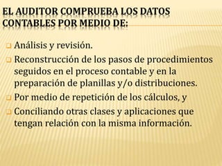 EL AUDITOR COMPRUEBA LOS DATOS
CONTABLES POR MEDIO DE:
 Análisis y revisión.
 Reconstrucción de los pasos de procedimientos
seguidos en el proceso contable y en la
preparación de planillas y/o distribuciones.
 Por medio de repetición de los cálculos, y
 Conciliando otras clases y aplicaciones que
tengan relación con la misma información.
 