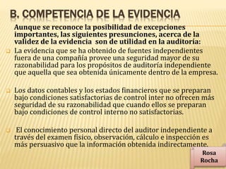 B. COMPETENCIA DE LA EVIDENCIA
Aunque se reconoce la posibilidad de excepciones
importantes, las siguientes presunciones, acerca de la
validez de la evidencia son de utilidad en la auditoría:
 La evidencia que se ha obtenido de fuentes independientes
fuera de una compañía provee una seguridad mayor de su
razonabilidad para los propósitos de auditoría independiente
que aquella que sea obtenida únicamente dentro de la empresa.
 Los datos contables y los estados financieros que se preparan
bajo condiciones satisfactorias de control inter no ofrecen más
seguridad de su razonabilidad que cuando ellos se preparan
bajo condiciones de control interno no satisfactorias.
 El conocimiento personal directo del auditor independiente a
través del examen físico, observación, cálculo e inspección es
más persuasivo que la información obtenida indirectamente.
Rosa
Rocha
 