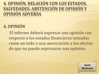 4. OPINIÓN, RELACIÓN CON LOS ESTADOS,
SALVEDADES, ABSTENCIÓN DE OPINIÓN Y
OPINIÓN ADVERSA
A. OPINIÓN
El informe deberá expresar una opinión con
respecto a los estados financieros tomados
como un todo o una aseveración a los efectos
de que no puede expresarse una opinión.
Jessi
Medrano
 