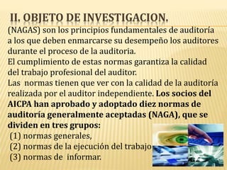 II. OBJETO DE INVESTIGACION.
(NAGAS) son los principios fundamentales de auditoría
a los que deben enmarcarse su desempeño los auditores
durante el proceso de la auditoria.
El cumplimiento de estas normas garantiza la calidad
del trabajo profesional del auditor.
Las normas tienen que ver con la calidad de la auditoría
realizada por el auditor independiente. Los socios del
AICPA han aprobado y adoptado diez normas de
auditoría generalmente aceptadas (NAGA), que se
dividen en tres grupos:
(1) normas generales,
(2) normas de la ejecución del trabajo
(3) normas de informar.
 