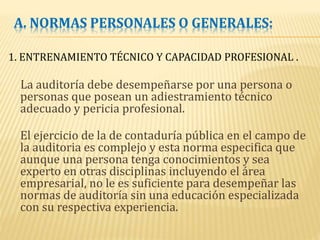 A. NORMAS PERSONALES O GENERALES:
1. ENTRENAMIENTO TÉCNICO Y CAPACIDAD PROFESIONAL .
La auditoría debe desempeñarse por una persona o
personas que posean un adiestramiento técnico
adecuado y pericia profesional.
El ejercicio de la de contaduría pública en el campo de
la auditoria es complejo y esta norma especifica que
aunque una persona tenga conocimientos y sea
experto en otras disciplinas incluyendo el área
empresarial, no le es suficiente para desempeñar las
normas de auditoría sin una educación especializada
con su respectiva experiencia.
 