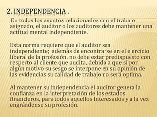 2. INDEPENDENCIA .
En todos los asuntos relacionados con el trabajo
asignado, el auditor o los auditores debe mantener una
actitud mental independiente.
Esta norma requiere que el auditor sea
independiente; además de encontrarse en el ejercicio
liberal de la profesión, no debe estar predispuesto con
respecto al cliente que audita, debido a que si por
algún motivo su sesgo se interpone en su opinión de
las evidencias su calidad de trabajo no será optima.
Al mantener su independencia el auditor genera la
confianza en la interpretación de los estados
financieros, para todos aquellos interesados y a la vez
engrándense su profesión.
 