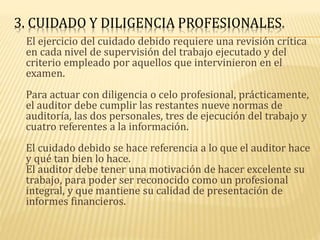 3. CUIDADO Y DILIGENCIA PROFESIONALES.
El ejercicio del cuidado debido requiere una revisión crítica
en cada nivel de supervisión del trabajo ejecutado y del
criterio empleado por aquellos que intervinieron en el
examen.
Para actuar con diligencia o celo profesional, prácticamente,
el auditor debe cumplir las restantes nueve normas de
auditoría, las dos personales, tres de ejecución del trabajo y
cuatro referentes a la información.
El cuidado debido se hace referencia a lo que el auditor hace
y qué tan bien lo hace.
El auditor debe tener una motivación de hacer excelente su
trabajo, para poder ser reconocido como un profesional
integral, y que mantiene su calidad de presentación de
informes financieros.
 