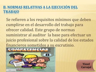 B. NORMAS RELATIVAS A LA EJECUCIÓN DEL
TRABAJO
Se refieren a los requisitos mínimos que deben
cumplirse en el desarrollo del trabajo para
ofrecer calidad. Este grupo de normas
suministrar al auditor la base para efectuar un
juicio profesional sobre la calidad de los estados
financieros sometidos a su escrutinio.
 