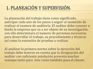 1. PLANEACIÓN Y SUPERVISIÓN.
La planeación del trabajo tiene como significado,
anticipar cada uno de los pasos a seguir al momento de
realizar el examen de auditoría. El auditor debe conocer a
fondo la empresa que va a ser objeto de su investigación,
con ello determinara el numero de personas necesarias
para desarrollar el trabajo, su procedimiento y técnicas
así como la extensión de pruebas a realizar.
Al analizar la primera norma sobre la ejecución del
trabajo debe tenerse en cuenta que la designación del
auditor con suficiente antelación presenta muchas
ventajas tanto para éste como también para el cliente.
 