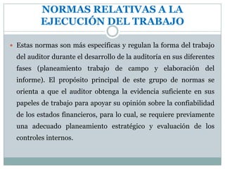NORMAS RELATIVAS A LA EJECUCIÓN DEL TRABAJOEstas normas son más específicas y regulan la forma del trabajo del auditor durante el desarrollo de la auditoría en sus diferentes fases (planeamiento trabajo de campo y elaboración del informe). El propósito principal de este grupo de normas se orienta a que el auditor obtenga la evidencia suficiente en sus papeles de trabajo para apoyar su opinión sobre la confiabilidad de los estados financieros, para lo cual, se requiere previamente una adecuado planeamiento estratégico y evaluación de los controles internos.OBTENCIÓN DE EVIDENCIA SUFICIENTE Y COMPETENTE“Debe obtenerse evidencia competente y suficiente, mediante la inspección, observación, indagación y confirmación para proveer una base razonable que permita la expresión de una opinión sobre los estados financieros auditados”La mayor parte del trabajo del auditor independiente al formular su opinión sobre los estados financieros, consiste en obtener y examinar la evidencia disponible.- La evidencia es un conjunto de hechos comprobados, suficientes, competentes y pertinentes para sustentar una conclusión. 