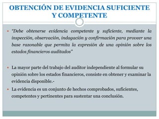 OBTENCIÓN DE EVIDENCIA SUFICIENTE Y COMPETENTELa suficiencia de la evidencia comprobatoria se refiere a la cantidad de evidencia obtenida por el auditor por medio de las técnicas de auditoría (confirmaciones, inspecciones, indagaciones, calculo etc.).  La evidencia comprobatoria competente corresponde a la calidad de la evidencia adquirida por medio de esas técnicas de auditoría.-NATURALEZA DE LA EVIDENCIALa evidencia que soporta la elaboración de los estados financieros está conformada por información contable que registra los hechos económicos y por los demás datos que corrobore esta última, todo lo cual deberá estar disponible para el examen del auditor externo.