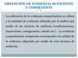 Los libros oficiales, los auxiliares, los manuales de procedimientos y contabilidad, los papeles de trabajo, los justificantes de los comprobantes de diario, las conciliaciones, etc.,  constituyen evidencia primaria que apoya la preparación de los estados financieros. NATURALEZA DE LA EVIDENCIALos datos de contabilidad utilizados para la elaboración de los estados no pueden considerarse suficientes por sí mismos y por otra parte, sin la comprobación de la corrección y exactitud de los datos básicos no puede justificarse una opinión  sobre estados financieros (evidencia corroboradora). La evidencia comprobatoria incluye materiales documentados, tales como, cheques, facturas, contratos, actas, confirmaciones y otras  declaraciones escritas  por personas responsables.COMPETENCIA DE LA EVIDENCIALa evidencia, es competente, cuando se refiere a hechos, circunstancias o criterios que tienen real importancia, en relación al asunto examinado.-