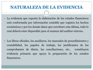 Para ser competente la evidencia debe ser válida y perti­nente.  La validez  depende en tal grado de las circunstancias bajo las cuales se obtiene que no se puedan hacer generalizaciones sobre la razonabilidad de los varios tipos de prueba.-  COMPETENCIA DE LA EVIDENCIALa evidencia que se ha obtenido de fuentes independientes fuera de una compañía provee una seguridad mayor de su razonabilidad para los propósitos de auditoría independiente que aquella que sea obtenida únicamente dentro de la empresa.-Los datos contables y los estados financieros que se preparan bajo condiciones satisfactorias de control inter­no ofrecen más seguridad de su razonabilidad que cuando ellos se preparan bajo condiciones de control interno no satisfactorias.-El conocimiento personal directo del auditor indepen­diente a través del examen físico, observación, cálculo e inspección es más persuasivo que la información obtenida indirectamente.-