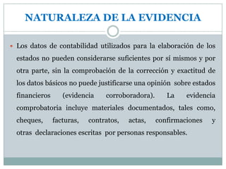 SUFICIENCIA DE LA EVIDENCIALa evidencia será suficiente, cuando los resultados de una o varias pruebas aseguran la certeza moral de que los hechos a probar, o los criterios cuya corrección se está juzgando han quedado razonablemente comprobados.-La cantidad y clase de evidencia requerida para respaldar una opinión informada, son asuntos que el auditor debe determinar en el ejercicio de su juicio profesional des­pués de un estudio cuidadoso de las circunstancias en cada caso particular.