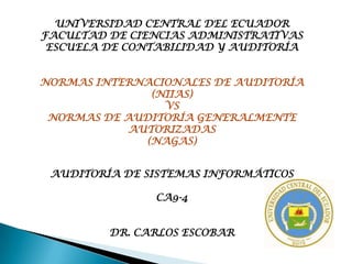 UNIVERSIDAD CENTRAL DEL ECUADOR
FACULTAD DE CIENCIAS ADMINISTRATIVAS
 ESCUELA DE CONTABILIDAD Y AUDITORÍA


NORMAS INTERNACIONALES DE AUDITORÍA
              (NIIAS)
                VS
 NORMAS DE AUDITORÍA GENERALMENTE
           AUTORIZADAS
             (NAGAS)


 AUDITORÍA DE SISTEMAS INFORMÁTICOS

               CA9-4


         DR. CARLOS ESCOBAR
 