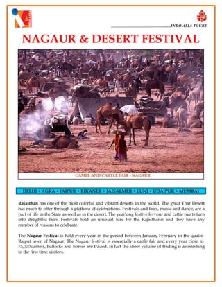 NAGAUR & DESERT FESTIVAL

DELHI + AGRA + JAIPUR + BIKANER + JAISALMER + LUNI + UDAIPUR + MUMBAI
Rajasthan has one of the most colorful and vibrant deserts in the world. The great Thar Desert
has much to offer through a plethora of celebrations. Festivals and fairs, music and dance, are a
part of life in the State as well as in the desert. The yearlong festive fervour and cattle marts turn
into delightful fairs. Festivals hold an unusual lure for the Rajasthanis and they have any
number of reasons to celebrate.
The Nagaur Festival is held every year in the period between January-February in the quaint
Rajput town of Nagaur. The Nagaur festival is essentially a cattle fair and every year close to
75,000 camels, bullocks and horses are traded. In fact the sheer volume of trading is astonishing
to the first time visitors.

 