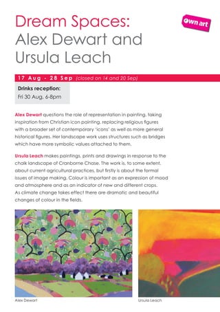 Alex Dewart questions the role of representation in painting, taking
inspiration from Christian icon painting, replacing religious figures
with a broader set of contemporary ‘icons’ as well as more general
historical figures. Her landscape work uses structures such as bridges
which have more symbolic values attached to them.
Ursula Leach makes paintings, prints and drawings in response to the
chalk landscape of Cranborne Chase. The work is, to some extent,
about current agricultural practices, but firstly is about the formal
issues of image making. Colour is important as an expression of mood
and atmosphere and as an indicator of new and different crops.
As climate change takes effect there are dramatic and beautiful
changes of colour in the fields.
Dream Spaces:
Alex Dewart and
Ursula Leach
Drinks reception:
Fri 30 Aug, 6-8pm
17 A u g - 2 8 S e p (closed on 14 and 20 Sep)
Alex Dewart Ursula Leach
 