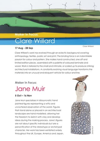 JaneMuir
Maker in Focus:
Jane Muir
5 Oct – 16 Nov
Jane Muir specialises in idiosyncratic hand
painted figures representing a witty and
uncluttered observation of the world. Figures
that stand alone or placed in an architectural
landscape are hand modelled, allowing her
the freedom to sketch with clay and develop
ideas during the making process. Jane’s figures
are not about specific individuals but are a
personification of the stereotype or archetypal
character. Her work has been exhibited widely
throughout the UK, Europe, America and Japan.
17 Aug - 28 Sep
Clare Willard’s work has evolved through an eclectic background covering
anthropology, textiles, public art and print. The binding force is an indomitable
passion for colour and pattern. She makes hand constructed, one off and
limited edition pieces, assembled with a palette of coloured laminate and
wood. Work is tailored to the small and intimate, or scaled up to produce striking
architectural installations. A constantly evolving visual language transforms the
materials into an unusual and eloquent vehicle for colour and line.
Maker in Focus:
Clare Willard
Clare Willard
 