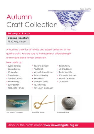 Shop for the crafts online www.newashgate.org.uk
Autumn
Craft Collection
Opening reception:
Fri 30 Aug, 6-8pm
3 0 A u g – 9 N o v
A must see show for all novice and expert collectors of the
quality crafts. You are sure to find a perfect, affordable gift
or a unique piece to your collection.
New crafts by:
•	Lydia Barclay
•	Laura Baxter
•	Chiara Bet
•	Theo Brooks
•	Vanessa Bullick
•	Ken Eardley
•	Lucy Easton
•	Gabriella Farkas
•	Rowena Gilbert
•	Paul Finch
•	Mirka Golden-Hann
•	Richard Heeley
•	Akiko Hirai
•	Elizabeth Kemp
•	Jo Jo Rowley
•	Jan Lewin-Cadogan
•	Sarah Perry
•	Jill Shaddock
•	Rosie Sutcliffe
•	Charlotte Stockley
•	Machi De Waard
•	Jill Walker
Jan Lewin-Cadogan Machi De Waard Vanessa Bullick
Rosie Sutcliffe
 