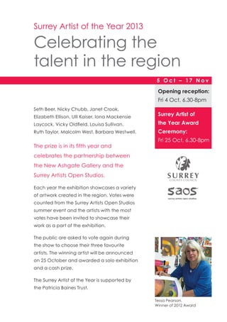 Seth Beer, Nicky Chubb, Janet Crook,
Elizabeth Ellison, Ulli Kaiser, Iona Mackensie
Laycock, Vicky Oldfield, Louisa Sullivan,
Ruth Taylor, Malcolm West, Barbara Westwell.
The prize is in its fifth year and
celebrates the partnership between
the New Ashgate Gallery and the
Surrey Artists Open Studios.
Each year the exhibition showcases a variety
of artwork created in the region. Votes were
counted from the Surrey Artists Open Studios
summer event and the artists with the most
votes have been invited to showcase their
work as a part of the exhibition.
The public are asked to vote again during
the show to choose their three favourite
artists. The winning artist will be announced
on 25 October and awarded a solo exhibition
and a cash prize.
The Surrey Artist of the Year is supported by
the Patricia Baines Trust.
Surrey Artist of the Year 2013
Celebrating the
talent in the region
Opening reception:
Fri 4 Oct, 6.30-8pm
5 O c t – 17 N o v
Surrey Artist of
the Year Award
Ceremony:
Fri 25 Oct, 6.30-8pm
Tessa Pearson,
Winner of 2012 Award
 