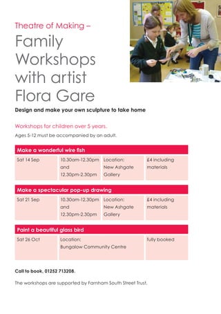 Theatre of Making –
Family
Workshops
with artist
Flora Gare
Design and make your own sculpture to take home
Workshops for children over 5 years.
Ages 5-12 must be accompanied by an adult.
Make a wonderful wire fish
Sat 14 Sep 10.30am-12.30pm
and
12.30pm-2.30pm
Location:
New Ashgate
Gallery
£4 including
materials
Make a spectacular pop-up drawing
Sat 21 Sep 10.30am-12.30pm
and
12.30pm-2.30pm
Location:
New Ashgate
Gallery
£4 including
materials
Paint a beautiful glass bird
Sat 26 Oct Location:
Bungalow Community Centre
fully booked
Call to book, 01252 713208.
The workshops are supported by Farnham South Street Trust.
 
